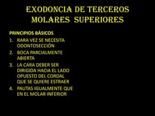 ExodOncia de terceros
       molares superiores
PRINCIPIOS BÁSICOS
1. RARA VEZ SE NECESITA
   ODONTOSECCIÓN
2. BOCA PARCIALMENTE
   ABIERTA
3. LA CARA DEBER SER
   DIRIGIDA HACIA EL LADO
   OPUESTO DEL CORDAL
   QUE SE QUIERE ESTRAER
4. PAUTAS IGUALMENTE QUE
   EN EL MOLAR INFERIOR
 