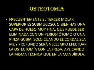 OSTEOTOMÍA
• FRECUENTEMENTE EL TERCER MOLAR
  SUPERIOR ES SUBMUCOSO, O BIEN HAY UNA
  CAPA DE HUESO MUY FINA, QUE PUEDE SER
  ELIMINADA CON UN PERIOSTÓTOMO O UNA
  PINZA GUBIA. SÓLO CUANDO EL CORDAL SEA
  MUY PROFUNDO SERÁ NECESARIO EFECTUAR
  LA OSTECTOMÍA CON LA FRESA, APLICANDO
  LA MISMA TÉCNICA QUE EN LA MANDÍBULA.
 