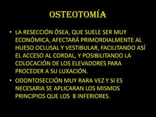 OSTEOTOMÍA
• LA RESECCIÓN ÓSEA, QUE SUELE SER MUY
  ECONÓMICA, AFECTARÁ PRIMORDIALMENTE AL
  HUESO OCLUSAL Y VESTIBULAR, FACILITANDO ASÍ
  EL ACCESO AL CORDAL, Y POSIBILITANDO LA
  COLOCACIÓN DE LOS ELEVADORES PARA
  PROCEDER A SU LUXACIÓN.
• ODONTOSECCIÓN MUY RARA VEZ Y SI ES
  NECESARIA SE APLICARAN LOS MISMOS
  PRINCIPIOS QUE LOS 8 INFERIORES.
 