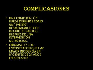 COMPLICASIONES
• UNA COMPLICACIÓN
  PUEDE DEFINIRSE COMO
  UN "EVENTO
  DESAGRADABLE“ QUE
  OCURRE DURANTE O
  DESPUÉS DE UNA
  INTERVENCIÓN
  QUIRÚRGICA.
• CHIAPASCO Y COL.
  ENCONTRARON QUE HAY
  MAYOR INCIDENCIA EN
  PACIENTES DE 24 AÑOS
  EN ADELANTE
 