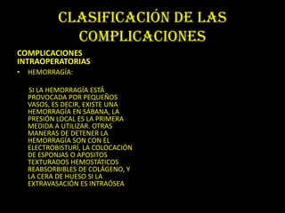 CLASIFICACIÓN DE LAS
              COMPLICACIONES
COMPLICACIONES
INTRAOPERATORIAS
•   HEMORRAGÍA:

    SI LA HEMORRAGÍA ESTÁ
    PROVOCADA POR PEQUEÑOS
    VASOS, ES DECIR, EXISTE UNA
    HEMORRAGÍA EN SÁBANA, LA
    PRESIÓN LOCAL ES LA PRIMERA
    MEDIDA A UTILIZAR. OTRAS
    MANERAS DE DETENER LA
    HEMORRAGÍA SON CON EL
    ELECTROBISTURÍ, LA COLOCACIÓN
    DE ESPONJAS O APOSITOS
    TEXTURADOS HEMOSTÁTICOS
    REABSORBIBLES DE COLÁGENO, Y
    LA CERA DE HUESO SI LA
    EXTRAVASACIÓN ES INTRAÓSEA
 