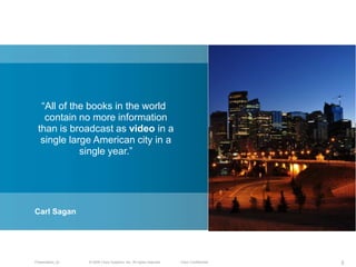 ―All of the books in the world
   contain no more information
 than is broadcast as video in a
  single large American city in a
            single year.‖




Carl Sagan




Presentation_ID   © 2009 Cisco Systems, Inc. All rights reserved.   Cisco Confidential   5
 