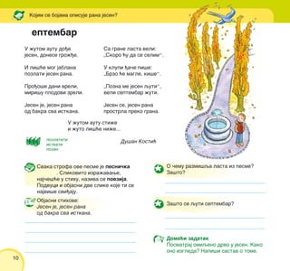 10
U `utom autu do|e
jesen, donese gro`|e.
I li{}e mog jablana
pozlati jesen rana.
Pro|o{e dani vreli,
miri{u plodovi zreli.
Jesen je, jesen rana
od bakra sva istkana.
Sa grane lasta veli:
„Skoro }u da se selim“.
U klupi |a~e pi{e:
„Brzo }e magle, ki{e“.
„Pozna me jesen quti“,
veli septembar `uti.
Jesen se, jesen rana
prostrla preko grana.
U `utom autu sti`e
i `uto li{}e ni`e...
Du{an Kosti}
eptembar
Kojim se bojama opisuje rana jesen?
Svaka strofa ove pesme je pesni~ka
. Slikovito izra`avawe,
naj~e{}e u stihu, naziva se poezija.
Podvuci i objasni dve slike koje ti se
najvi{e svi|aju.
Objasni stihove:
Jesen je, jesen rana
od bakra sva istkana.
O ~emu razmi{qa lasta iz pesme?
Za{to?
Za{to se quti septembar?
Doma}i zadatak
Posmatraj omiqeno drvo u jesen. Kako
ono izgleda? Napi{i sastav o tome.
pozlatiti
istkati
pozan
 
