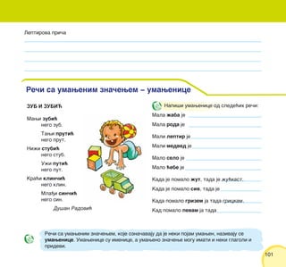101101
ZUB I ZUBI]
Mawi zubi}
nego zub.
Tawi pruti}
nego prut.
Ni`i stubi}
nego stub.
U`i puti}
nego put.
Kra}i klin~i}
nego klin.
Mla|i sin~i}
nego sin.
Du{an Radovi}
Leptirova pri~a
Re~i sa umawenim zna~ewem ‡ umawenice
Napi{i umawenice od slede}ih re~i:
Mala `aba je
Mala roda je
Mali leptir je
Mali medved je
Malo selo je
Malo }ebe je
Kada je pomalo `ut, tada je `u}kast.
Kada je pomalo siv, tada je
Kada pomalo grizem ja tada grickam.
Kad pomalo pevam ja tada
Re~i sa umawenim zna~ewem, koje ozna~avaju da je neki pojam umawen, nazivaju se
umawenice. Umawenice su imenice, a umaweno zna~ewe mogu imati i neki glagoli i
pridevi.
 