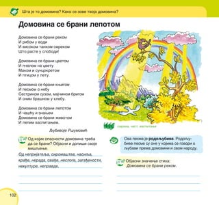 102
Domovina se brani lepotom
Domovina se brani rekom
I ribom u vodi
I visokom tankom smrekom
[to raste u slobodi!
Domovina se brani cvetom
I p~elom na cvetu
Makom i suncokretom
I pticom u letu.
Domovina se brani kwigom
I pesmom o nebu
Sestrinom suzom, maj~inom brigom
I onim bra{nom u hlebu.
Domovina se brani lepotom
I ~a{}u i znawem
Domovina se brani `ivotom
I lepim vaspitawem.
Qubivoje R{umovi}
Ova pesma je rodoqubiva. Rodoqu-
bive pesme su one u kojima se govori o
qubavi prema domovini i svom narodu.
Objasni zna~ewe stiha:
Domovina se brani rekom.
[ta je to domovina? Kako se zove tvoja domovina?
Od kojih opasnosti domovina treba
da se brani? Objasni i dopi{i svoje
mi{qewe.
Od neprijateqa, siroma{tva, nasiqa,
kra|e, nerada, sva|e, nesloge, zaga|enosti,
nekulture, nepravde,
smreka, ~ast, vaspitawe
 