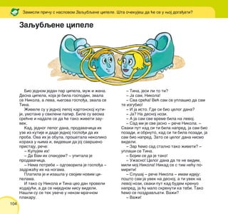 104
Zaqubqene cipele
Bio jednom jedan par cipela, mu` i `ena.
Desna cipela, koja je bila gospodin, zvala
se Nikola, a leva, wegova gospo|a, zvala se
Tina.
@ivele su u jednoj lepoj kartonskoj kuti-
ji, umotane u svileni papir. Bile su veoma
sre}ne i nadale se da }e tako `iveti zau-
vek.
Kad, jednog lepog dana, prodava~ica ih
uze iz kutije i dade jednoj gospo|i da ih
proba. Ova ih je obula, pro{etala nekoliko
koraka u wima i, videv{i da joj savr{eno
pristaju, re~e:
‡ Kupujem ih!
‡ Da Vam ih spakujem? ‡ upitala je
prodava~ica.
‡ Nema potrebe ‡ odgovorila je gospo|a ‡
zadr`a}u ih na nogama.
Platila je i iza{la u svojim novim ci-
pelama.
I tako su Nikola i Tina ceo dan proveli
hodaju}i, a da se nijednom nisu videli.
Na{li su se tek uve~e u nekom mra~nom
plakaru.
‡ Tina, jesi li to ti?
‡ Ja sam, Nikola!
‡ Sva sre}a! Ve} sam se upla{io da sam
te izgubio!
‡ I ja isto. Gde si bio celog dana?
‡ Ja? Na desnoj nozi.
‡ A ja sam sve vreme bila na levoj.
‡ Sad mi je sve jasno ‡ re~e Nikola. ‡
Svaki put kad si ti bila napred, ja sam bio
pozadi, i obrnuto, kad si ti bila pozadi, ja
sam bio napred. Zato se celog dana nismo
videli.
‡ Zar }emo sad stalno tako `iveti? ‡
upla{i se Tina.
‡ Bojim se da je tako!
‡ U`asno! Celog dana da te ne vidim,
mili moj Nikola! Nikad se s tim ne}u po-
miriti!
‡ Slu{aj ‡ re~e Nikola ‡ imam ideju:
po{to sam ja uvek na desnoj, a ti uvek na
levoj nozi, svaki put kad budem krenuo
napred, ja }u malo skrenuti ka tebi. Tako
}emo se pozdravqati. Va`i?
‡ Va`i!
Zamisli pri~u s naslovom Zaqubqene cipele. [ta o~ekuje{ da }e se u woj doga|ati?
 