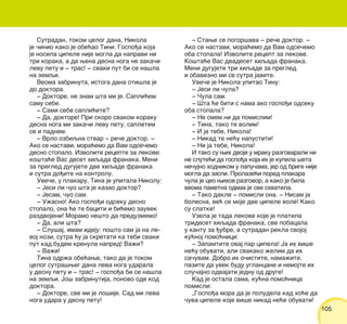 105105
Sutradan, tokom celog dana, Nikola
je ~inio kako je obe}ao Tini. Gospo|a koja
je nosila cipele nije mogla da napravi ni
tri koraka, a da wena desna noga ne zaka~i
levu petu i ‡ tras! ‡ svaki put bi se na{la
na zemqi.
Veoma zabrinuta, istoga dana oti{la je
do doktora.
‡ Doktore, ne znam {ta mi je. Sapli}em
samu sebe.
‡ Sami sebe sapli}ete?
‡ Da, doktore! Pri skoro svakom koraku
desna noga mi zaka~i levu petu, sapletem
se i padnem.
‡ Vrlo ozbiqna stvar ‡ re~e doktor. ‡
Ako se nastavi, mora}emo da Vam odse~emo
desno stopalo. Izvolite recepte za lekove:
ko{ta}e Vas deset hiqada franaka. Meni
za pregled dugujete dve hiqade franaka
i sutra do|ite na kontrolu.
Uve~e, u plakaru, Tina je upitala Nikolu:
‡ Jesi li ~uo {ta je kazao doktor?
‡ Jesam, ~uo sam.
‡ U`asno! Ako gospo|i odseku desno
stopalo, ona }e te baciti i bi}emo zauvek
razdvojeni! Moramo ne{to da preduzmemo!
‡ Da, ali {ta?
‡ Slu{aj, imam ideju: po{to sam ja na le-
voj nozi, sutra }u ja skretati ka tebi svaki
put kad budem krenula napred! Va`i?
‡ Va`i!
Tina odr`a obe}awe, tako da je tokom
celog sutra{weg dana leva noga udarala
u desnu petu i ‡ tras! ‡ gospo|a bi se na{la
na zemqi. Jo{ zabrinutija, ponovo ode kod
doktora.
‡ Doktore, sve mi je lo{ije. Sad mi leva
noga udara u desnu petu!
‡ Stawe se pogor{ava ‡ re~e doktor. ‡
Ako se nastavi, mora}emo da Vam odse~emo
oba stopala! Izvolite recept za lekove.
Ko{ta}e Vas dvadeset hiqada franaka.
Meni dugujete tri hiqade za pregled
i obavezno mi se sutra javite.
Uve~e je Nikola upitao Tinu:
‡ Jesi li ~ula?
‡ ^ula sam.
‡ [ta }e biti s nama ako gospo|i odseku
oba stopala?
‡ Ne smem ni da pomislim!
‡ Tina, tako te volim!
‡ I ja tebe, Nikola!
‡ Nikad te ne}u napustiti!
‡ Ni ja tebe, Nikola!
I tako su wih dvoje u mraku razgovarali ni
ne slute}i da gospo|a koja ih je kupila {eta
ne~ujno hodnikom u papu~ama, jer od brige nije
mogla da zaspi. Prolaze}i pored plakara
~ula je ceo wihov razgovor, a kako je bila
veoma pametna odmah je sve shvatila.
‡ Tako dakle ‡ pomisli ona. ‡ Nisam ja
bolesna, ve} se moje dve cipele vole! Kako
su slatke!
Uzela je tada lekove koje je platila
trideset hiqada franaka, sve pobacala
u kantu za |ubre, a sutradan rekla svojoj
ku}noj pomo}nici:
‡ Zapamtite ovaj par cipela! Ja ih vi{e
ne}u obuvati, ali svakako `elim da ih
sa~uvam. Dobro ih o~istite, nama`ite,
pazite da uvek budu uglancane i nemojte ih
slu~ajno odvajati jednu od druge!
Kad je ostala sama, ku}na pomo}nica
pomisli:
„Gospo|a mora da je poludela kad ho}e da
~uva cipele koje vi{e nikad ne}e obuvati!
 