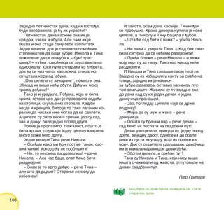 106
Za jedno petnaestak dana, kad ih gospo|a
bude zaboravila, ja }u ih ukrasti!“
Petnaestak dana kasnije ona ih je,
kradom, uzela i obula. Ali, ~im ih je
obula i ona stade samu sebe saplitati.
Jedne ve~eri, dok je silazila pomo}nim
stepeni{tem da baci |ubre, Nikola i Tina
po`ele{e da se poqube i ‡ bum! tras!
cangr! ‡ ku}na pomo}nica se zaustavila na
odmori{tu, kose pune otpadaka iz |ubreta,
dok joj se niz ~elo, kao lokna, spiralno
spu{tala kora od jabuke.
„Ove cipele su za~arane“, pomisli ona.
„Nikad ih vi{e ne}u obuti. Da}u ih mojoj
hromoj ro|aki!“
Tako je i uradila. Ro|aka, koja je bila
hroma, gotovo ceo dan je provodila sede}i
na stolici, skupqenih stopala. Kad bi
negde i krenula, bilo je to tako laganim ko-
rakom da nikako nije mogla da se saplete.
A cipele su bile veoma sre}ne, jer su sad,
~ak i dawu, bile jedna pored druge.
Vreme je prolazilo. Na`alost, po{to je
bila hroma, ro|aka je jednu cipelu kvarila
mnogo br`e nego drugu.
Jedne ve~eri Tina re~e Nikoli:
‡ Ose}am kako mi |on postaje tanak, sas-
vim tanak! Uskoro }u se probu{iti!
‡ Ne, to ne sme{ da dozvoli{! ‡ re~e
Nikola. ‡ Ako nas bace, opet }emo biti
razdvojeni!
‡ Znam ja to vrlo dobro ‡ re~e Tina ‡
ali {ta da radim? Starewe ne mogu da
izbegnem!
I zaista, osam dana kasnije, Tinin |on
se probu{io. Hroma devojka kupila je nove
cipele, a Nikolu i Tinu bacila u |ubre.
‡ [ta }e sad biti s nama? ‡ upita Niko-
la.
‡ Ne znam ‡ uzvrati Tina. ‡ Kad bih samo
bila sigurna da se ne}emo razdvojiti!
‡ Pri|i bli`e ‡ re~e Nikola ‡ i ve`i
moju pertlu za tvoju. Tako nas nikad ne}e
razdvojiti.
I Nikola i Tina sveza{e svoje pertle.
Zajedno su ih izbacili u kantu za sme}e na
ulici, zajedno ih je kamion
za |ubre odvezao i ostavio na nekom pus-
tom zemqi{tu. @iveli su tu zajedno sve
do dana kad su ih jedan de~ak i jedna
devoj~ica prona{li.
‡ Jao, pogledaj! Cipele koje se dr`e
podruku!
‡ Mora da su mu` i `ena ‡ re~e
devoj~ica.
‡ Po{to su bra~ni par ‡ re~e de~ak ‡
sad }emo ih poslati na svadbeni put!
De~ak uze cipele, prikuca ih, jednu pored
druge, za jednu dasku, odnese ih do obale
reke i spusti ih u vodu, koja ih ponese ka
moru. Dok su se cipele udaqavale, devoj~ica
im je mahala maramicom dovikuju}i:
‡ Zbogom cipele, i sre}an put!
Tako su Nikola i Tina, koji nisu vi{e
ni{ta o~ekivali od `ivota, otputovali na
divan svadbeni put.
Pjer Gripari
zaqubiti se, pristajati, pomiriti se, stati,
spiralno, hrom
 