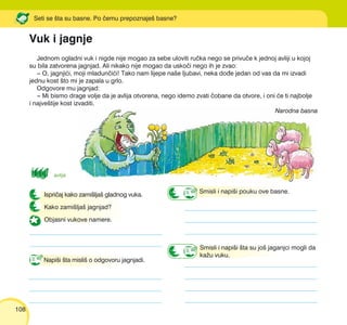 108
Jednom ogladni vuk i nigde nije mogao za sebe uloviti ru~ka nego se privu~e k jednoj avliji u kojoj
su bila zatvorena jagnjad. Ali nikako nije mogao da usko~i nego ih je zvao:
‡ O, jagnji}i, moji mladun~i}i! Tako nam lijepe na{e ljubavi, neka do|e jedan od vas da mi izvadi
jednu kost {to mi je zapala u grlo.
Odgovore mu jagnjad:
‡ Mi bismo drage volje da je avlija otvorena, nego idemo zvati ~obane da otvore, i oni }e ti najbolje
i najve{tije kost izvaditi.
Narodna basna
Vuk i jagnje
Seti se {ta su basne. Po ~emu prepoznaje{ basne?
Ispri~aj kako zami{lja{ gladnog vuka.
Kako zami{lja{ jagnjad?
Objasni vukove namere.
Napi{i {ta misli{ o odgovoru jagnjadi.
avlija
Smisli i napi{i {ta su jo{ jaganjci mogli da
ka`u vuku.
Smisli i napi{i pouku ove basne.
 