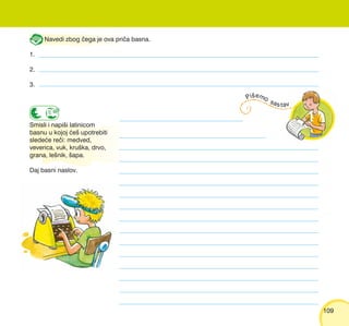 109109
Navedi zbog ~ega je ova pri~a basna.
1.
2.
3.
Smisli i napi{i latinicom
basnu u kojoj }e{ upotrebiti
slede}e re~i: medved,
veverica, vuk, kru{ka, drvo,
grana, le{nik, {apa.
Daj basni naslov.
 
