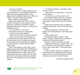 111111
‡ Jesi li ti ~ovek?
‡ Ja ~ovek? Quto se vara{, dragi moj. Ja
sam sluga wegov, a on gospodari nad svima
nama. Natakne mi jaram na vrat, pa mu
moram orati i najve}e terete vu}i. Meso mi
pojede, a od ko`e pravi sebi opanke.
Lav se namr{ti i ode daqe.
Idu}i tako za~uje neki topot. Zemqa
kao da se potresla i, evo, dotr~a stasita,
ponosita, plemenita `ivotiwa. Sve joj
odskakuje duga griva na vratu, a ostrag joj se
previja dugi rep.
‡ Ha, ti si ~ovek! ‡ re~e lav.
Kow r`u}i zastade, pa tu`no re~e:
‡ Nisam, ja sam sluga ~ovekov.
‡ Zar ti wegov sluga?! A kako si ponosit!
‡ Takav sam kad sam sam. Ali kad sam
u blizini ~oveka, onda nemam ponosa. On
mi turi `vale u usta, zauzda me i uzja{e,
a ja ga moram nositi kud god je wemu drago.
U ~oveka je mo}, a mi smo svi ni{tavni
prema wemu.
Sad se lav od{uwa u neku {umu. ^uo je
udarce kao da neko drva cepa. Pribli`i se
tamo da vidi {ta je. Tu vide nekog omaweg,
prema sebi neznatnog stvora. Sad je ba{
oborio gorostasnu jelu, samo je ostao dowi
deo stabla, dva pedqa visok nad zemqom.
Lav upita tog neznanca da li je gde video
~oveka.
‡ Ti ~oveka tra`i{? ‡ odgovori ~ovek. ‡
[ta bi s wim?
‡ Ubio mi je oca i dva brata, pa ho}u da
mu se osvetim.
‡ Pa lepo je to od tebe, zaista lepo.
Ta je pohvala lavu godila. I on ispri~a
sve {to je ~uo o svome ocu i svojoj bra}i.
Jo{ zamoli ~oveka neka samo nastavi svoj
rad.
^ovek je ba{ zasekao u paw, pa zamoli
lava da mu pomogne. A lav upita kako }e mu
pomo}i.
‡ Nemam klina da ga metnem u ovaj
rascep, nego budi dobar, pa turi svoju {apu
unutra.
‡ Ho}u, drage voqe.
^im lav turi {apu u procep, ~ovek
izvu~e sekiru, a lavova {apa se ukle{ti
u pukotini. Lav je bio uhva}en.
Tad mu tek ~ovek re~e da je on ~ovek.
‡ Vidim ja ve} {ta je ‡ uzdahnu lav. ‡ Da
je to po snazi, ti ne bi bio tako stra{an,
ali to ~ini tvoja pamet. A sad }e{ me ubi-
ti, je li?
‡ Ne}u te ubiti. Pusti}u te da ode{, pa
da pri~a{ kako je ~ovekova pamet ja~a od
najja~ih sila, ali da katkada ima i milos-
tivo srce. Jer ina~e ne bi bio ~ovek.
Arapska narodna pri~a
~kaq, jaram, opanak, stasit, ostrag, turiti, `vala,
zauzdati, ni{tavan, gorostasan, pedaq
 