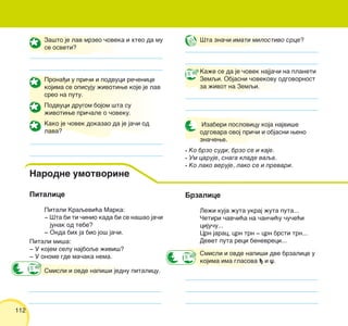 112
Pitalice
Pitali Kraqevi}a Marka:
‡ [ta bi ti ~inio kada bi se na{ao ja~i
junak od tebe?
‡ Onda bih ja bio jo{ ja~i.
Pitali mi{a:
‡ U kojem selu najboqe `ivi{?
‡ U onome gde ma~aka nema.
Za{to je lav mrzeo ~oveka i hteo da mu
se osveti?
Prona|i u pri~i i podvuci re~enice
kojima se opisuju `ivotiwe koje je lav
sreo na putu.
Podvuci drugom bojom {ta su
`ivotiwe pri~ale o ~oveku.
Kako je ~ovek dokazao da je ja~i od
lava?
Izaberi poslovicu koja najvi{e
odgovara ovoj pri~i i objasni weno
zna~ewe.
• Ko brzo sudi, brzo se i kaje.
• Um caruje, snaga klade vaqa.
• Ko lako veruje, lako se i prevari.
[ta zna~i imati milostivo srce?
Ka`e se da je ~ovek najja~i na planeti
Zemqi. Objasni ~ovekovu odgovornost
za `ivot na Zemqi.
Brzalice
Le`i kuja `uta ukraj `uta puta...
^etiri ~av~i}a na ~an~i}u ~u~e}i
ciju~u...
Crn jarac, crn trn ‡ crn brsti trn...
Devet puta reci benevreci...
Smisli i ovde napi{i dve brzalice u
kojima ima glasova | i x.
Narodne umotvorine
Smisli i ovde napi{i jednu pitalicu.
 