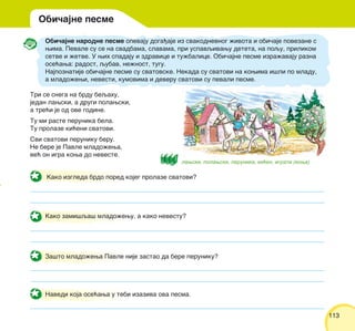 113113
Obi~ajne narodne pesme opevaju doga|aje iz svakodnevnog `ivota i obi~aje povezane s
wima. Pevale su se na svadbama, slavama, pri uspavqivawu deteta, na poqu, prilikom
setve i `etve. U wih spadaju i zdravice i tu`balice. Obi~ajne pesme izra`avaju razna
ose}awa: radost, qubav, ne`nost, tugu.
Najpoznatije obi~ajne pesme su svatovske. Nekada su svatovi na kowima i{li po mladu,
a mlado`ewi, nevesti, kumovima i deveru svatovi su pevali pesme.
Tri se snega na brdu beqahu,
jedan lawski, a drugi polawski,
a tre}i je od ove godine.
Tu mi raste perunika bela.
Tu prolaze ki}eni svatovi.
Svi svatovi peruniku beru.
Ne bere je Pavle mlado`ewa,
ve} on igra kowa do neveste.
Navedi koja ose}awa u tebi izaziva ova pesma.
Obi~ajne pesme
Kako zami{qa{ mlado`ewu, a kako nevestu?
Za{to mlado`ewa Pavle nije zastao da bere peruniku?
Kako izgleda brdo pored kojeg prolaze svatovi?
lawski, polawski, perunika, ki}en, igrati (kowa)
 