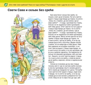 114
Bio neki bogat seqak bez sre}e, pa
po{ao u svet da je potra`i. Na putu sretne
jednog starca sede brade do pojasa, pa upita:
„Zna{ li, starino, da mi ka`e{ gde je
moja sre}a?“ ‡ U radu, odgovori mu starac.
Seqak se ne zadovoqi ovim odgovorom,
ve} po|e daqe. Opet sretne na putu drugog
starca sede brade do pojasa, pa ga upita:
„Zna{ li, starino, da mi ka`e{, gde je
moja sre}a?“ ‡ U redu, odgovori mu starac.
Seqak se ne zadovoqi ni ovim odgovorom,
ve} po|e daqe. Malo zatim sretne na putu
tre}eg starca sede brade do pojasa, pa
i wega upita, gde mu je sre}a. A on mu od-
govori da je ona u po{tewu. Vrdne seqak
glavom, pa se namrgodi i po|e daqe. Nije
bio odmakao ni za jedan pu{komet, a on
opet sretne jednog starca sede brade, pa
i wega upita za sre}u; a on mu odgovori, da
je ona u dobrom zdravqu. Ne zadovoqi se
seqak ni ovakvim odgovorom, ve} nastavi
put. Zamalo, pa opet sretne jednog starca,
te i wega upita za sre}u, a ovaj mu rekne
da je sre}a u mirnom, lepom i zadovoqnom
`ivotu.
Seqak je o~ekivao da mu ovi starci
poka`u mesto gde se wegova sre}a nalazi,
a oni mu odgovaraju ne{to sasvim deseto.
Zato naumi da produ`i put daqe. Putuju}i
tako sretne opet jednog starca, sede kose
i brade, pa ga upita za sre}u, a on mu od-
govori da se ona nalazi u umerenosti i ~i-
stoti. Ovaj ni za to nije hteo da ~uje, ve}
[ta tebe ~ini sre}nim? Kako se tada ose}a{? Razgovaraj o tome s drugom iz klupe.
Sveti Sava i seqak bez sre}e
 