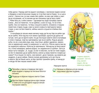 115115
Prona|i u pri~i i podvuci sve odgo-
vore mudrih staraca na pitawe bogatog
seqaka.
Podvuci i objasni poruke svetog Save.
Drugom bojom podvuci re~i koje govore
o tome {ta se dogodilo kada je seqak
poslu{ao savete.
po|e daqe. Najzad sretne jednog kalu|era, s velikom sedom kosom
i bradom i svetiteqskim licem (a to je bio sveti Sava), te i wega
upita: „^asni o~e, ja sam ~ovek bez sre}e, pa evo gde po|oh u svet
da je potra`im, no te molim da mi poka`e{ gde je mogu na}i“.
‡ Na}i }e{ je u sebi samom ‡ odgovori mu sedi kalu|er (sveti
Sava). „Ako si pametan, ti si sre}an, a ako si lud, ti si i bez
sre}e. Ako si pametan, ti }e{ slu{ati savete, opomene i poruke
pametnih starih qudi, koji su mnogo koje{ta preturili preko
glave; a ako si bez pameti, ne}e{ nikoga slu{ati i bi}e{ bez
sre}e.“
U kalu|era je seqak imao veliku nadu da }e mu bar on re}i gde
mu je sre}a. Ali kad mu i on ovako odgovori, odlu~i da daqe ne
putuje, nego da se vrati ku}i, pa da poslu{a savete ovoga kalu|era
i onih staraca, koji mu odgovarahu gde mu je sre}a. Kad je do{ao
ku}i, on je u woj uveo rad, red, po{tewe, dobro zdravqe, miran,
lep i zadovoqan `ivot i umerenost i ~istotu. Posle ovoga sve mu
se okrenulo naboqe. Ku}a mu je propevala. ^eqad mu je bila vese-
la, stoka napredna, imawe rodno, on zadovoqan i sre}an. Zato je
vi{e puta govorio: „E, qudi, ko bi to mislio, ko bi se tome nadao,
ko bi to verovao da je sre}a bila u meni (u mojoj pameti i mojim ru-
kama)? A ja po{ao po svetu, kao mahnit, da je tra`im, od nemila do
nedraga, i da je na|em. Hvala onome duhovniku {to me pou~i
i vrati. Da ne be{e wega, ja bih propao tra`e}i sre}u, i nikad je
i nigde ne bih na{ao izvan sebe“.
Narodna pri~a
Napi{i i objasni {ta je seqak
poru~ivao drugim qudima.
starina, vrdnuti,
pu{komet, ~istota,
otac, mahnit,
nedrag, i}i od
nemila do nedraga
 