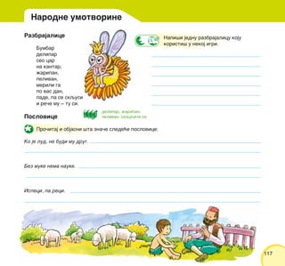 117117
Razbrajalice
Bumbar
delipar
seo car
na kantar,
`aripan,
pelivan,
merili ga
po vas dan,
pade, pa se skqusi
i re~e mu ‡ tu si.
Poslovice
Pro~itaj i objasni {ta zna~e slede}e poslovice:
Ko je lud, ne budi mu drug.
Bez muke nema nauke.
Ispeci, pa reci.
Napi{i jednu razbrajalicu koju
koristi{ u nekoj igri.
Narodne umotvorine
delipar, `aripan,
pelivan, skqusiti se
 