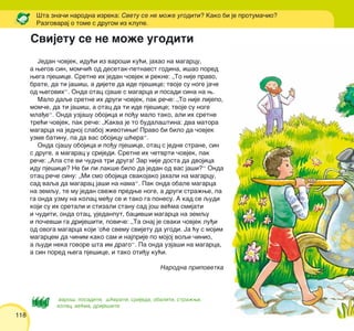 118
Jedan ~ovjek, idu}i iz varo{i ku}i, jahao na magarcu,
a wegov sin, mom~i} od desetak-petnaest godina, i{ao pored
wega pje{ice. Sretne ih jedan ~ovjek i rekne: „To nije pravo,
brate, da ti ja{i{, a dijete da ide pje{ice; tvoje su noge ja~e
od wegovih“. Onda otac sja{e s magarca i posadi sina na w.
Malo daqe sretne ih drugi ~ovjek, pak re~e: „To nije lijepo,
mom~e, da ti ja{i{, a otac da ti ide pje{ice; tvoje su noge
mla|e“. Onda uzja{u obojica i po|u malo tako, ali ih sretne
tre}i ~ovjek, pak re~e: „Kakva je to budala{tina: dva matora
magarca na jednoj slaboj `ivotiwi! Pravo bi bilo da ~ovjek
uzme batinu, pa da vas obojicu {}era“.
Onda sja{u obojica i po|u pje{ice, otac s jedne strane, sin
s druge, a magarac u srijedi. Sretne ih ~etvrti ~ovjek, pak
re~e: „Ala ste vi ~udna tri druga! Zar nije dosta da dvojica
idu pje{ice? Ne bi li lak{e bilo da jedan od vas ja{i?“ Onda
otac re~e sinu: „Mi smo obojica svakojako jahali na magarcu,
sad vaqa da magarac ja{i na nama“. Pak onda obale magarca
na zemqu, te mu jedan sve`e predwe noge, a drugi stra`we, pa
ga onda uzmu na kolac me|u se i tako ga ponesu. A kad se qudi
koji su ih sretali i stizali stanu sad jo{ ve}ma smijati
i ~uditi, onda otac, ujedanput, baciv{i magarca na zemqu
i po~ev{i ga drije{iti, povi~e: „Ta onaj je svaki ~ovjek lu|i
od ovoga magarca koji ’o}e svemu svijetu da ugodi. Ja }u s mojim
magarcem da ~inim kako sam i najprije po mojoj voqi ~inio,
a qudi neka govore {ta im drago“. Pa onda uzja{i na magarca,
a sin pored wega pje{ice, i tako oti|u ku}i.
Narodna pripovetka
[ta zna~i narodna izreka: Svetu se ne mo`e ugoditi? Kako bi je protuma~io?
Razgovaraj o tome s drugom iz klupe.
varo{, posaditi, {}erati, srijeda, obaliti, stra`wi,
kolac, ve}ma, drije{iti
Svijetu se ne mo`e ugoditi
 