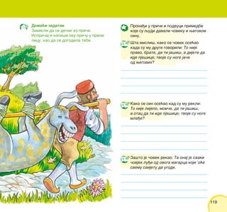 119119
Prona|i u pri~i i podvuci primedbe
koje su qudi davali ~oveku i wegovom
sinu.
[ta misli{, kako se ~ovek ose}ao
kada su mu drugi govorili: To nije
pravo, brate, da ti ja{i{, a dijete da
ide pje{ice; tvoje su noge ja~e
od wegovih?
Kako se sin ose}ao kad su mu rekli:
To nije lijepo, mom~e, da ti ja{i{,
a otac da ti ide pje{ice; tvoje su noge
mla|e?
Za{to je ~ovek rekao: Ta onaj je svaki
~ovjek lu|i od ovoga magarca koji ’o}e
svemu svijetu da ugodi.
Doma}i zadatak
Zamisli da si de~ak iz pri~e.
Ispri~aj i napi{i ovu pri~u u prvom
licu, kao da se dogodila tebi.
 