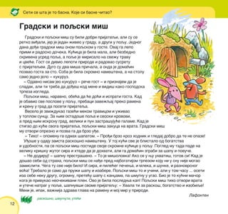 12
Seti se {ta je to basna. Koje si basne ~itao?
Gradski i poqski mi{
Gradski i poqski mi{ su bili dobri prijateqi, ali su se
retko vi|ali, jer je jedan `iveo u gradu, a drugi u poqu. Jednog
dana do|e gradski mi{ onom poqskom u goste. Ovaj ga lepo
primi i radosno do~eka. Ku}ica je bila mala, ali bezbedno
skrivena usred poqa, a poqe je mirisalo na sve`u travu
i cve}e. Gost se divio lepoti prirode i radovao susretu
s prijateqem. Dugo su dva mi{a pri~ala, a onda je doma}in
pozvao gosta za sto. Soba je bila skromno name{tena, a na stolu
samo jedno jelo ‡ kukuruz.
‡ Odavno nisam jeo kukuruz ‡ re~e gost ‡ i priznajem da je
sladak, ali ti treba da do|e{ kod mene i vidi{ kako gospodska
trpeza izgleda.
Poqski mi{, naravno, obe}a da }e do}i i isprati gosta. Kad
je obavio sve poslove u poqu, prebaci zave`qaj preko ramena
i krenu u grad da poseti prijateqa.
Veselo je zvi`dukao gaze}i mekom travicom i u`ivao
u toplom suncu. Za wim ostado{e poqa i seoski krovovi,
a pred wim iskrsnu grad, veliki i pun zastra{uju}e galame. Kad je
stigao do ku}e svoga prijateqa, poqski mi{ zakuca na vrata. Gradski mi{
mu otvori oprezno i pozva ga da brzo u|e.
‡ Tiho! ‡ opomenu ga odmah {apatom. ‡ Pro|i brzo kroz hodnik i gledaj dobro da te ne opaze!
U|o{e u odaju zaista rasko{no name{tenu. U toj ku}i sve je blistalo od bogatstva
i udobnosti, pa se poqski mi{ postide svoje skromne ku}ice u poqu. Pogled mu tada pade na
veliku kri{ku `utog sira i htede da je dohvati, ali ga doma}in zgrabi za {apu i povu~e.
‡ Ne dodiruj! ‡ {apnu prestra{eno. ‡ To je mi{olovka! Ako se u wu uhvati{, gotov si! Kad je
do{ao sebi od straha, poqski mi{ se na|e pred najbogatijom trpezom koju ni u snu nije mogao
zamisliti. ^ega tu sve nije bilo! I sira, i pile}eg pe~ewa, i mleka, i {unke, i raznovrsnog
vo}a! Trebalo je samo da pru`i {apu i izabere. Poqski mi{ to i u~ini, ali u tom ~asu ... oseti
iza sebe neku drugu, ogromnu, prete}u {apu s kanxama, pa {mugnu u ugao. Bio je to ku}ni ma~or
koga je privukao neo~ekivani plen. Ovo je bila posledwa kap! Poqski mi{ tiho otvori vrata
i ute~e natrag u poqe, {apnuv{i svome prijatequ: ‡ Hvala ti za rasko{, bogatstvo i izobiqe!
Meni je, ipak, va`nija zdrava glava na ramenu i moj mir u prirodi.
Lafonten
ilustracija
rasko{no, {mugnuti, ute}i
 