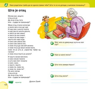122
Molim vas, recite
otac {ta je.
Da li je otac tata
ili ‡ sudija za prekr{aje?
Mene otac stalno ispituje
i `eli ovo i ono da ~uje.
I kad sam u {kolu po{la
i kad sam iz {kole do{la,
i za{to je ovo ovako
i za{to je ono onako,
i za{to je ovo ovde ‡
za{to ono nije onde,
i kako sam smela ovo
i kako sam smela ono,
i znam li ja da sam ve} velika
i znam li ja da vi{e nisam mala,
znam li ja {ta je „karakter tvr|i od
~elika“
i znam li ja po{to je {nala?
I za{to nisam mislila
i kako nisam pazila
i {ta sam opet zgazila
i kako, kako,
i za{to, za{to,
i smem li, smem li,
i znam li, znam li?
Pa zato pitam
otac {ta je.
Da li je otac tata
ili ‡ sudija za prekr{aje?
Dragan Luki}
Kako roditeqi treba da se odnose prema tebi? [ta ti se ne dopada u wihovom pona{awu?
karakter
Zbog ~ega se devoj~ica quti na svog
oca?
Koje su wene `eqe?
[ta tata zamera }erki?
[ta otac `eli?
[ta je otac
 
