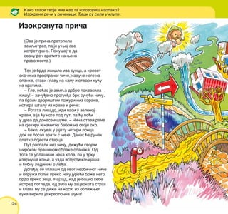 124
(Ova je pri~a pretrpela
zemqotres, pa je u woj sve
ispreturano. Poku{ajte da
svaku re~ vratite na weno
pravo mesto.)
Tek je brdo izi{lo iza sunca, a krevet
sko~i iz prostranog ~i~e, navu~e noge na
opanke, stavi glavu na kapu i otvori ku}u
na vratima.
‡ Gle, no}as je zemqa dobro pokvasila
ki{u! ‡ za~u|eno progun|a brk su~u}i ~i~u,
pa brzim dvori{tem po`uri niz korake,
istjera {talu iz krave i re~e:
‡ Rogata livado, idi pasi u zelenoj
kravi, a ja }u noge pod put, pa }u po}i
u drva da donesem {ume. ‡ ^i~a stavi rame
na sjekiru i namignu babom na svoje oko.
‡ Bako, skuvaj u jajetu ~etiri lonca
dok se posao vrati s ~i~e. Danas }e ru~ak
slatko pojesti starca.
Put raspali niz ~i~u, di`u}i svojom
{irokom pra{inom oblake opanaka. Od
toga se upla{i{e neka kola, pa u trku
izvrnu{e kowe, a uzda ispusti ko~ija{a
i bubnu ledinom o le|a.
Doga|aj se upla{i od ovog neobi~nog ~i~e
i opru`i poqe preko nogu jure}i br`e nego
brdo preko zeca. Najzad, kad je bacio sebe
ispred pogleda, od zuba mu zacvokota strah
i glava mu se di`e na kosi: iz obli`weg
vuka virila je krvolo~na {uma!
Kako glasi tvoje ime kad ga izgovori{ naopako?
Izokreni re~i u re~enici: aci su seli u klupe.
Izokrenuta pri~a
 