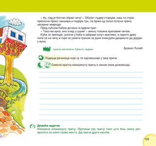 125125
Podvuci re~enice koje su ti najsme{nije u ovoj pri~i.
Smisli kratku izokrenutu pri~u o nekom svom do`ivqaju.
‡ Au, sad je bostan obrao ~i~u! ‡ Obuzet ludim starcem, na{ ti strah
presko~i preko ~ak{ira i podera trn, pa br`e od poqa potr~a preko
zasijane zvijezde.
Pred ku}nom babom do~eka ga vjerni prag.
‡ Tako mi vuka, eno o~iju u {umi! ‡ viknu glasina hrapavim ~i~om.
Ku}a se prepade, usko~i u babu i zabravi kqu~ vratima, a siroto drvo
pope se na ~i~u i gore se uhvati granom za ruke o~ekuju}i dvori{te da dojuri
u vuka.
Branko ]opi}
Doma}i zadatak
Izokreni izokrenutu pri~u. Prepi{i ovu pri~u tako {to }e{ svaku re~
vratiti na weno pravo mesto. Daj pri~i drugi naslov.
sukati, raspaliti, bubnuti, ledina
 