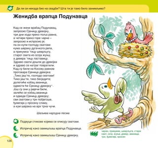 126
Kad se `eni vrabac Podunavac,
zaprosio Sjenicu djevojku,
tri dni hoda preko poqa ravna,
a ~etiri preko gore ~arne ‡
zaprosio i isprosio je;
pa on kupi gospodu svatove:
kuma {vraku duga~koga repa,
a prikumka ’ticu {evrqugu,
starog svata iz osoja `uwu,
a devera ’ticu lastavicu.
Zdravo svati do{li do djevojke
i zdravo se natrag povratili.
Kad su bili na Kosovu ravnom
progovara Sjenica djevojka:
„Tiho ja{’te, gospodo svatovi!
Tiho ja{’te, tiho besjedite;
doleti}e kobac avanica,
odvesti }e Sjenicu djevojku“.
Jo{ su oni u rije~i bili,
zale}e se kobac avanica
i odvede Sjenicu djevojku;
svi svatovi u trn pobjego{e,
|uvegija u prosenu slamu,
a kum {vraka na vrh trna ~u~i.
[aqiva narodna pesma
Da li si nekada bio na svadbi? [ta ti je tamo bilo zanimqivo?
Podvuci stihove kojima se opisuju svatovi.
Ispri~aj kako zami{qa{ vrapca Podunavca.
Ispri~aj kako zami{qa{ Sjenicu djevojku.
@enidba vrapca Podunavca
~aran, prikumak, {evrquga, stari
svat, osoj, `uwa, dever, avanica,
trn, |uvegija, prosen
 