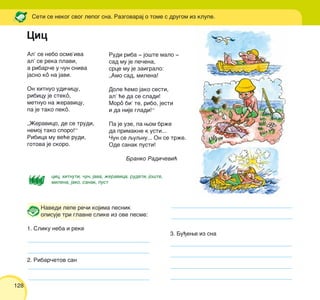 128
Al’ se nebo osme’iva
al’ se reka plavi,
a ribar~e u ~un sniva
jasno kô na javi.
On hitnuo udi~icu,
ribicu je stekô,
metnuo na `eravicu,
pa je tako pekô.
„@eravico, de se trudi,
nemoj tako sporo!“
Ribica mu ve}e rudi,
gotova je skoro.
Seti se nekog svog lepog sna. Razgovaraj o tome s drugom iz klupe.
cic, hitnuti, ~un, java, `eravica, rudeti, jo{te,
milena, jako, sanak, pust
Navedi lepe re~i kojima pesnik
opisuje tri glavne slike iz ove pesme:
1. Sliku neba i reke
2. Ribar~etov san
Rudi riba ‡ jo{te malo ‡
sad mu je pe~ena,
srce mu je zaigralo:
„Amo sad, milena!
Dole }emo jako sesti,
al’ }e da se sladi!
Morô bi’ te, ribo, jesti
i da nije gladi!“
Pa je uze, pa wom br`e
da primakne k usti...
^un se quqnu... On se tr`e.
Ode sanak pusti!
Branko Radi~evi}
Cic
3. Bu|ewe iz sna
 