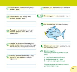 13
Prepi{i re~i kojima se opisuje ku}a
poqskog mi{a.
Prepi{i re~i koje opisuju sobu
i trpezu poqskog mi{a.
Podvuci re~enice koje opisuju ku}u
i trpezu gradskog mi{a. Kako wih
zami{qa{?
Prona|i i prepi{i re~enicu kojom se
opisuje kako se poqski mi{ ose}ao kada
je i{ao poqem u posetu gradskom mi{u.
Prona|i i prepi{i re~enicu u kojoj
je poqski mi{ iskazao {ta mu je
najva`nije.
Napi{i {ta je za tebe pouka ove basne.
Smisli druga~iji naslov za ovu basnu.
Od zadatih re~i sastavi poslovicu.
Objasni {ta zna~i re~ glava u posled-
woj re~enici basne.
Doma}i zadatak
Ovu basnu mo`emo podeliti na tri
dela.
1. u gostima kod poqskog mi{a
2. poqski mi{ putuje u grad
3. u gostima kod gradskog mi{a
Prepri~aj svaki deo sa`eto (kratko),
u {to mawe re~enica.
kao bez
riba
bez vode
~ovek
slobode
 