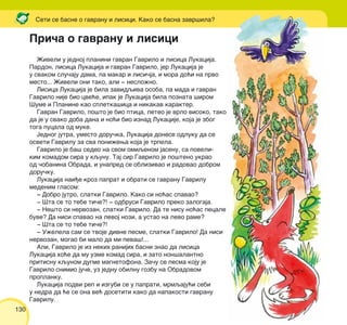 130
@iveli u jednoj planini gavran Gavrilo i lisica Lukacija.
Pardon, lisica Lukacija i gavran Gavrilo, jer Lukacija je
u svakom slu~aju dama, pa makar i lisi~ja, i mora do}i na prvo
mesto... @iveli oni tako, ali ‡ neslo`no.
Lisica Lukacija je bila zavidqiva osoba, pa mada i gavran
Gavrilo nije bio cve}e, ipak je Lukacija bila poznata {irom
[ume i Planine kao spletka{ica i nikakav karakter.
Gavran Gavrilo, po{to je bio ptica, leteo je vrlo visoko, tako
da je u svako doba dana i no}i bio iznad Lukacije, koja je zbog
toga pucala od muke.
Jednog jutra, umesto doru~ka, Lukacija donese odluku da se
osveti Gavrilu za sva poni`ewa koja je trpela.
Gavrilo je ba{ sedeo na svom omiqenom jasenu, sa poveli-
kim komadom sira u kqunu. Taj sir Gavrilo je po{teno ukrao
od ~obanina Obrada, i unapred se oblizivao i radovao dobrom
doru~ku.
Lukacija nai|e kroz paprat i obrati se gavranu Gavrilu
medenim glasom:
‡ Dobro jutro, slatki Gavrilo. Kako si no}as spavao?
‡ [ta se to tebe ti~e?! ‡ odbrusi Gavrilo preko zalogaja.
‡ Ne{to si nervozan, slatki Gavrilo. Da te nisu no}as pecale
buve? Da nisi spavao na levoj nozi, a ustao na levo rame?
‡ [ta se to tebe ti~e?!
‡ U`elela sam se tvoje divne pesme, slatki Gavrilo! Da nisi
nervozan, mogao bi malo da mi peva{!...
Ali, Gavrilo je iz nekih ranijih basni znao da lisica
Lukacija ho}e da mu uzme komad sira, i zato non{alantno
pritisnu kqunom dugme magnetofona. Za~u se pesma koju je
Gavrilo snimio ju~e, uz jednu obilnu gozbu na Obradovom
proplanku.
Lukacija podvi rep i izgubi se u paprati, mrmqaju}i sebi
u nedra da }e se ona ve} dosetiti kako da napakosti gavranu
Gavrilu.
Seti se basne o gavranu i lisici. Kako se basna zavr{ila?
Pri~a o gavranu i lisici
 