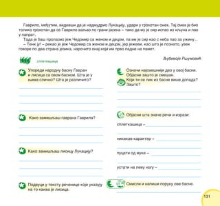 131131
Uporedi narodnu basnu Gavran
i lisica sa ovom basnom. [ta je u
wima sli~no? [ta je razli~ito?
Kako zami{qa{ gavrana Gavrila?
Kako zami{qa{ lisicu Lukaciju?
Podvuci u tekstu re~enice koje ukazuju
na to kakva je lisica.
Ozna~i najsme{niji deo u ovoj basni.
Objasni za{to je sme{an.
Koji ti se lik iz basne vi{e dopada?
Za{to?
Objasni {ta zna~e re~i i izrazi:
spletka{ica ‡
nikakav karakter ‡
pucati od muke ‡
ustati na levu nogu ‡
Smisli i napi{i poruku ove basne.
Gavrilo, me|utim, videv{i da je nadmudrio Lukaciju, udari u grohotan smeh. Taj smeh je bio
toliko grohotan da se Gavrilo vaqao po grani jasena ‡ tako da mu je sir ispao iz kquna i pao
u paprat.
Tada je ba{ prolazio je` ^edomir sa `enom i decom, pa im je sir kao s neba pao za u`inu...
‡ Tenk ju! ‡ rekao je je` ^edomir sa `enom i decom, jer je`evi, kao {to je poznato, uvek
govore po dva strana jezika, naro~ito onaj koji im prvo padne na pamet.
Qubivoje R{umovi}
spletka{ica
 