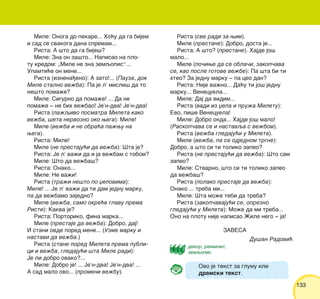 133133
Mile: Onoga do pekare... Ho}u da ga bijem
i sad se svakoga dana spremam...
Rista: A {to da ga bije{?
Mile: Zna on za{to... Napisao na plo-
tu kredom: „Mile ne zna zemqopis“...
Upamti}e on mene...
Rista (iznena|eno): A zato!... (Pauza, dok
Mile stalno ve`ba): Pa je l’ misli{ da to
ne{to poma`e?
Mile: Sigurno da poma`e! ... Da ne
poma`e ‡ ne bih ve`bao! Je’n-dva! Je’n-dva!
Rista (pa`qivo posmatra Mileta kako
ve`ba, {eta nervozno oko wega): Mile!
Mile (ve`ba i ne obra}a pa`wu na
wega).
Rista: Mile!
Mile (ne prestaju}i da ve`ba): [ta je?
Rista: Je l’ va`i da i ja ve`bam s tobom?
Mile: [to da ve`ba{?
Rista: Onako...
Mile: Ne va`i!
Rista (tra`i ne{to po xepovima):
Mile! ... Je l’ va`i da ti dam jednu marku,
pa da ve`bamo zajedno?
Mile (ve`ba, samo okre}e glavu prema
Risti): Kakva je?
Rista: Portoriko, fina marka...
Mile (prestaje da ve`ba): Dobro, daj!
I stani ovde pored mene... (Uzme marku i
nastavi da ve`ba.)
Rista (stane pored Mileta prema publi-
ci i ve`ba, gledaju}i {ta Mile radi):
Je li dobro ovako?...
Mile: Dobro je! ... Je’n-dva! Je’n-dva! ...
A sad malo ovo... (promeni ve`bu).
Rista (sve radi za wim).
Mile (prestane): Dobro, dosta je...
Rista: A {to? (prestane). Hajde jo{
malo...
Mile (po~iwe da se obla~i, zakop~ava
se, kao posle gotove ve`be): Pa {ta bi ti
hteo? Za jednu marku ‡ pa ceo dan?
Rista: Nije va`no... Da}u ti jo{ jednu
marku... Venecuela...
Mile: Daj da vidim...
Rista (vadi iz xepa i pru`a Miletu):
Evo, pi{e Venecuela!
Mile: Dobro onda... Hajde jo{ malo!
(Raskop~ava se i nastavqa s ve`bom).
Rista (ve`ba gledaju}i u Mileta).
Mile (ve`ba, pa se odjednom trgne):
Dobro, a {to si ti toliko zapeo?
Rista (ne prestaju}i da ve`ba): [to sam
zapeo?
Mile: Stvarno, {to si ti toliko zapeo
da ve`ba{?
Rista (polako prestaje da ve`ba):
Onako ... treba mi...
Mile: [ta mo`e tebi da treba?
Rista (zakop~avaju}i se, oprezno
gledaju}i u Mileta): Mo`e da mi treba...
Ono na plotu nije napisao @ile nego ‡ ja!
ZAVESA
Du{an Radovi}
dekor, rekvizit,
zemqopis
Ovo je tekst za glumu ili
dramski tekst.
 