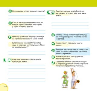 134
Ko su likovi iz ovog dramskog teksta?
Kako je pisac upoznao ~itaoce sa iz-
gledom scene, scenskim prostorom,
u kojem se odvija drama?
Prona|i u tekstu i podvuci re~enice
iz kojih saznaje{ za{to Mile ve`ba.
[ta misli{, kako se Mile ose}ao
kada je video da na plotu pi{e ,,Mile
ne zna zemqopis“?
Smisli i napi{i {ta Mile u sebi
govori dok ve`ba.
Smisli i napi{i {ta je Rista po-
mislio kad je saznao zbog ~ega Mile
ve`ba.
Mesto u tekstu na kojem dramska rad-
wa postaje zamr{ena i napeta naziva
se zaplet.
U ovom tekstu prona|i i ozna~i
zaplet.
Zavr{ni deo radwe, mesto u tekstu na
kojem se radwa razre{ava, raspli}e
naziva se rasplet.
U ovom dramskom tekstu prona|i
i ozna~i rasplet.
Podelite tekst po ulogama i ~itajte
ga. Od ovog dramskog teksta napravite
pozori{nu predstavu u u~ionici.
 