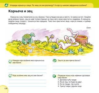 138
Korwa~a i zec takmi~ili su se u brzini. Tako utvrde oni rok i mesto, te krenu na put. Znaju}i
da je ro|eni trka~, zec se nije toliko brinuo za trku nego le`e kraj puta i zadrema. A korwa~a,
znaju}i svoju sporost, tr~ala je bez predaha. Tako ona prestigne zeca, koji je spavao, i dobije
pobedni~ku nagradu.
Ezop
Uporedi korwa~u i zeca. Po ~emu se oni razlikuju? A koje su wihove zajedni~ke osobine?
Navedi koje osobine ima korwa~a iz
ove basne.
Koje osobine ima zec iz ove basne?
Za{to je ova pri~a basna?
Podvuci pouku koja najvi{e odgovara
ovoj basni:
1. Dogovor ku}u gradi.
2. Ko je lud, ne budi mu drug.
3. Ko se trudi, taj i uspe.
4. Triput meri, jednom seci.
Korwa~a i zec
 