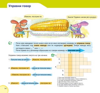 14
Upravni govor mo`emo pisati na tri na~ina:
Poqski mi{ je rekao : „Izvoli, poslu`i se“.
„Izvoli, poslu`i se“, rekao je poqski mi{.
‡ Izvoli, poslu`i se ‡ rekao je poqski mi{.
„Izvoli“, rekao je poqski mi{, „poslu`i se.“
1.
1. Re~i koje ozna~avaju imena su...
2. Re~i koje ozna~avaju radwu, stawe i zbivawe su...
3. Na kraju zapovednih re~enica stavqa se...
4. Dva ili vi{e stiha u pesmi ~ine...
5. Re~enice kojima se ne{to odri~e zovu se...
6. Na kraju obave{tajnih re~enica stavqa se...
7. Upravni govor se stavqa pod znake...
2.
3.
4.
5.
6.
7.
1.
2.
3.
Upravni govor
Re~i koje navodimo ta~no onako kako ih je neko izgovorio nazivaju se upravni govor.
Wih stavqamo pod znake navoda ili ih izdvajamo crticama. Znaci navoda mogu
izgledati ovako: „ “ ili ›› ‹‹.
Re~i kojima se u re~enici obja{wava ko govori nazivaju se pi{~eve re~i.
Izvoli, poslu`i se. Hvala! Odavno nisam jeo kukuruz.
 