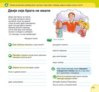 143143
Dvije seje brata ne imale,
pa ga viju od bijele svile,
od bijele i jo{ od crvene;
struk mu me}u drvo {im{irovo,
crne o~i dva draga kamena,
obrvice morske pijavice,
sitne zube dva niza bisera;
zala`u ga medom i {e}erom:
„To nam jedi, pa nam probjesedi!“
Narodna pesma
Kakva je razlika izme|u re~i: sestra i seja; brat i braca; majka i mama; otac i tata?
Koje ose}awe zapa`a{ u ovoj pesmi?
Prona|i u pesmi i iz re~nika prepi{i
zna~ewe glagola viti.
Objasni za {ta sestrama treba:
bela i crvena svila:
drvo {im{irovo:
dva draga kamena:
morske pijavice:
dva niza bisera:
med i {e}er:
Seti se i napi{i kojoj grupi pesama
pripada narodna pesma:
@enidba vrapca Podunavca
Tri se snega u planini bele
Dvije seje brata ne imale
Ova pesma pripada grupi narodnih
porodi~nih pesama, jer se u woj govo-
ri o odnosima u porodici.
viti, zalagati
 