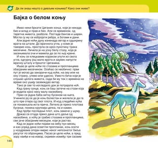 144
Imao neki brkati Ciganin kowa, koji je nekada
bio i mlad i prav i beo. Ali se vremenom, od
teretna `ivota, razbole. Postade bangav i {aren.
Mogla su mu se izbrojati rebra, a bogami i dani.
Ali jedne no}i dunu iznenada vetar i od{krinu
vrata na {tali. Do mra~noga ugla, u kome je
tavorio kow, prostrla se kroz pukotinu traka
mese~ine. Li~ila je na usku belu stazu, koja je
zasewivala o~i i mamila da se po woj krene.
I kow se kleckavim korakom uputi iz svoga
ugla, odgurnu jo{ malo vrata i zauvek napusti
mra~nu {talu i brkatog Ciganina.
I{ao je cele no}i po stazama i proplancima
obasjanim mese~inom. Ose}ao se neobi~no: prvi
put je mogao da zakora~i kud ho}e, na ovu ili na
onu stranu, ulevo ili udesno. Umesto bi~a koji je
slu{ao celoga `ivota, sada bi mu tek s vremena na
vreme oko u{iju zazvi`dao vetar.
Tako je sve to izgledalo dok je potrajala no}.
Kad granu sunce, kow se ba{ zate~e na stazi koja
je vodila kroz neku malu naseobinu.
Prvo se jedna baba hitnu busenom na wega.
U~inilo joj se da je kow bolestan i `elela je da ga
{to pre otera od svog plota. I kod slede}ih ku}a
se ponavqala ista pri~a. Letelo je preko plotova
busewe, poneka krupnija cepka, pa i kamen.
Kad pro|e posledwi plot, kow zama~e u {umu.
Dr`ao se otada preko dana {to daqe od
naseobina, a no}u je grabio stazama i proplancima,
sve ja~e obasjanim mesecom, koji je rastao.
Kad se jedne no}i pojavi na nebu pun mesec
i kao usred dana osvetli proplanak, kow oseti
u nozdrvama opojan miris nekog nepoznatog biqa
rasutog po obroncima. Pasao je cele no}i, a pred
zoru nai|e i na izvor, skriven izme|u tri sasvim
Da li zna{ ne{to o divqim kowima? Kako oni `ive?
Bajka o belom kowu
 