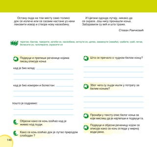 146
Prona|i u tekstu opis belog kowa za
koji misli{ da je najlep{i i podvuci ga.
Podvuci i objasni re~enicu kojom se
opisuje kako se kow ogleda u mirnoj
vodi reke.
Stevan Rai~kovi}
Podvuci i prepi{i re~enice kojima
pisac opisuje kowa
kad je bio mlad:
kad je bio izmoren i bolestan:
po{to je ozdravio:
Objasni kako se kow ose}ao kad je
`iveo kod qudi.
Kako se kow ose}ao dok je lutao prirodom
slobodan ?
[ta se pri~alo o ~udnom belom kowu?
Zbog ~ega su qudi i{li u potragu za
belim kowem?
teretan, bangav, tavoriti, zate}i se, naseobina, hitnuti se, cepka, zamaknuti (zama}i), grabiti, grab, pitak,
belasati se, galopirati, skrasiti se
Ostanu onda na tom mestu samo toliko
dok se izle~e ili se sasvim nastane uz neki
lekoviti izvor i stvore novu naseobinu.
I Cigani odonda lutaju, nikako da
se skrase. Jo{ nisu prona{li kowa.
Zaboravili su ve} i {ta tra`e.
 