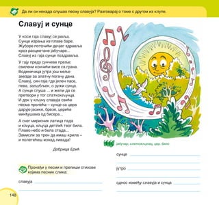148
U kosi gaja slavuj se javqa.
Sunce izrawa iz plave bare.
@ubore poto~i}i de~jeg zdravqa
kroz rascvetane jabu~are...
Slavuj iz gaja sunce pozdravqa.
U gaju predu sun~eve preqe:
svileni kon~i}i vise sa grana.
Vodeni~ica jutra jo{ meqe
zvezde za zlatnu poga~u dana.
Slavuj, sin gaja gde jelen pase,
peva, zaqubqen, o ru`i sunca.
A sunce slu{a ... i `eli da se
pretvori u tog slatkokqunca.
I dok u kqunu slavuja svi}e
pesma prole}a ‡ sunce sa cera
daruje jasike, breze, ceri}e
min|u{ama od bisera...
A sneg mirisnih latica pada
i kquca, kquca detli} tvog bila.
Plavo nebo i bela stada...
Zamisli za tren da ima{ krila ‡
i polete}e{ iznad livada!
Dobrica Eri}
Da li si nekada slu{ao pesmu slavuja? Razgovaraj o tome s drugom iz klupe.
Prona|i u pesmi i prepi{i stihove
kojima pesnik slika:
slavuja
sunce
jutro
odnos izme|u slavuja i sunca
Slavuj i sunce
jabu~ar, slatkokqunac, cer, bilo
 