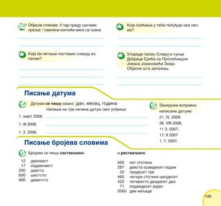 149149
Objasni stihove: U gaju predu sun~eve
preqe: / svileni kon~i}i vise sa grana.
Koje bi pitawe postavio slavuju iz
pesme?
Koja ose}awa u tebi pobu|uje ova pes-
ma?
Uporedi pesmu Slavuj i sunce
Dobrice Eri}a sa Prole}nicom
Jovana Jovanovi}a Zmaja.
Objasni {ta zapa`a{.
Datumi se pi{u ovako: dan, mesec, godina
1. mart 2006.
1. III 2006.
1. 3. 2006.
Napi{i na tri na~ina datum svog ro|ewa:
Zaokru`i ispravno
napisane datume:
21. IV. 2006.
26. VIII 2006.
11 3. 2007.
17. II 2007
1. 7. 2007.
Pisawe datuma
Pisawe brojeva slovima
Brojevi se pi{u sastavqeno
12 dvanaest
17 sedamnaest
200 dvesta
600 {eststo
900 devetsto
i rastavqeno
500 pet stotina
287 dvesta osamdeset sedam
33 trideset tri
460 ~etiri stotine {ezdeset
422 ~etiristo dvadeset dva
71 sedamdeset jedan
2000 dve hiqade
 