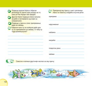 152
Podvuci jednom bojom i objasni
re~enice iz pri~e koje ukazuju na to
kako je Rak Kroja~ bio vredan.
Drugom bojom podvuci opise haqina
za ribe i materijala od kojih su
napravqene.
Podvuci u pri~i i opis pripremawa
vira za zabavu.
Objasni kako su se ose}ale ribe dok
su se pripremale za zabavu. O ~emu su
tada razmi{qale?
Prepri~aj ovu pri~u u {est re~enica.
Neka ti pomognu slede}e kqu~ne re~i:
priprema
naru~ivawe
nabavka
nesre}a
povratak raka
zabava
Smisli i napi{i druga~iji naslov za ovu pri~u.
 