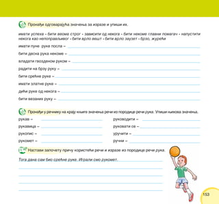 153153
Prona|i odgovaraju}a zna~ewa za izraze i upi{i ih.
imati uspeha • biti veoma strog • zavisiti od nekoga • biti nekome glavni pomaga~ • napustiti
nekoga kao nepopravqivog • biti vrlo ve{t • biti vrlo zauzet • brzo, `ure}i
imati pune ruke posla ‡
biti desna ruka nekome ‡
vladati gvozdenom rukom ‡
raditi na brzu ruku ‡
biti sre}ne ruke ‡
imati zlatne ruke ‡
di}i ruke od nekoga ‡
biti vezanih ruku ‡
Prona|i u re~niku na kraju kwige zna~ewa re~i iz porodice re~i ruka. Upi{i wihova zna~ewa.
rukav ‡ rukovoditi ‡
rukavica ‡ rukovati se ‡
rukopis ‡ uru~iti ‡
rukomet ‡ ru~ni ‡
Nastavi zapo~etu pri~u koriste}i re~i i izraze iz porodice re~i ruka.
Toga dana sam bio sre}ne ruke. Igrali smo rukomet.
 
