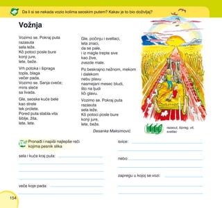 154
Vozimo se. Pokraj puta
razasuta
sela le`e.
Kô potoci posle bure
konji jure,
lete, be`e.
Vrh potoka i {ipraga
topla, blaga
ve~er pada.
Vozimo se. Sanja cve}e;
miris sle}e
sa livada.
Gle, seoske ku}e bele
kao strele
tek prolete.
Pored puta stabla vita
{iblje, `ita,
lete, lete.
Da li si se nekada vozio kolima seoskim putem? Kakav je to bio do`ivljaj?
Gle, po~inju i svetlaci,
leta znaci,
da se pale,
i iz magle trepte sive
kao `ive,
zvezde male.
Po beskrajno ne`nom, mekom
i dalekom
nebu plavu
nasmejani mesec bludi,
{to na ljudi
li~i glavu.
Vozimo se. Pokraj puta
razasuta
sela le`e.
Kô potoci posle bure
konji jure,
lete, be`e.
Desanka Maksimovi}
Prona|i i napi{i najlep{e re~i
kojima pesnik slika
sela i ku}e kraj puta:
svice:
nebo:
zapregu u kojoj se vozi:
ve~e koje pada:
Vo`nja
razasut, {iprag, vit,
svetlac
 