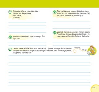 155155
Objasni zna~enje pesni~ke slike:
Vozimo se. Sanja cve}e;
miris sle}e
sa livada.
Podvuci u pesmi re~i koje se rimuju. [ta
zapa`a{?
^itaj pa`ljivo ovu pesmu. Oslu{kuj ritam
kojim se ni`u stihovi i strofe. Kako zvu~e?
Na kakvo kretanje te podse}aju?
Uporedi ritam ove pesme s ritmom pesme
Prole}nica Jovana Jovanovi}a Zmaja i rit-
mom poeme Zamislite Du{ana Radovi}a.
Zamisli da se vozi{ kolima koja vuku konji. Opi{i taj do`ivljaj: {ta te najvi{e
zabavlja dok se vozi{, koje zvukove ~uje{, {ta vidi{, da li se ne~ega pla{i{,
ko upravlja konjima i sl.
 