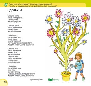 156
Sve {to raste
htelo bi da raste...
‡ Neka raste,
i treba da raste!
Sve {to cveta
htelo bi da cveta...
‡ Neka cveta,
i treba da cveta!
Neka gleda
sve {to ima oko,
svako krilo
nek leti visoko!
Leteti, leteti, lepo je leteti!
@iveti, `iveti, lepo je `iveti!
Sve {to leti
htelo bi da leti...
‡ Neka leti,
i treba da leti!
Sve {to peva
htelo bi da peva...
‡ Neka peva,
i treba da peva!
Neka ska~e
sve {to ima nogu,
neka tr~e
svi koji to mogu!
Skakati, skakati, lepo je skakati!
@iveti, `iveti, lepo je `iveti!
Du{an Radovi}
Zna{ li {ta je zdravica? Kada se izgovara zdravica?
Kako bi ti nazdravio drugu na proslavi wegovog ro|endana?
Zdravica
zdravica
 