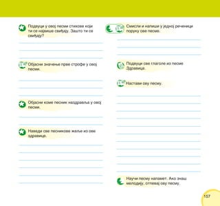 157157
Podvuci u ovoj pesmi stihove koji
ti se najvi{e svi|aju. Za{to ti se
svi|aju?
Objasni zna~ewe prve strofe u ovoj
pesmi.
Objasni kome pesnik nazdravqa u ovoj
pesmi.
Navedi sve pesnikove `eqe iz ove
zdravice.
Smisli i napi{i u jednoj re~enici
poruku ove pesme.
Nastavi ovu pesmu.
Nau~i pesmu napamet. Ako zna{
melodiju, otpevaj ovu pesmu.
Podvuci sve glagole iz pesme
Zdravica.
 