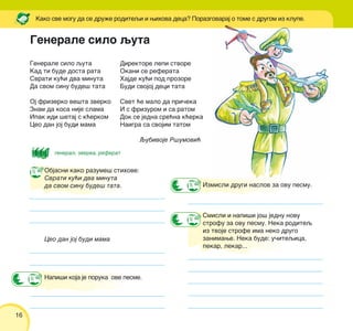 16
Generale silo quta
Kad ti bude dosta rata
Svrati ku}i dva minuta
Da svom sinu bude{ tata
Oj frizerko ve{ta zverko
Znam da kosa nije slama
Ipak idi {etaj s k}erkom
Ceo dan joj budi mama
Kako sve mogu da se dru`e roditeqi i wihova deca? Porazgovaraj o tome s drugom iz klupe.
Izmisli drugi naslov za ovu pesmu.
Smisli i napi{i jo{ jednu novu
strofu za ovu pesmu. Neka roditeq
iz tvoje strofe ima neko drugo
zanimawe. Neka bude: u~iteqica,
pekar, lekar...
Objasni kako razume{ stihove:
Svrati ku}i dva minuta
da svom sinu bude{ tata.
Ceo dan joj budi mama
Napi{i koja je poruka ove pesme.
general, zverka, referat
Direktore lepi stvore
Okani se referata
Hajde ku}i pod prozore
Budi svojoj deci tata
Svet }e malo da pri~eka
I s frizurom i sa ratom
Dok se jedna sre}na k}erka
Naigra sa svojim tatom
Qubivoje R{umovi}
Generale silo quta
 