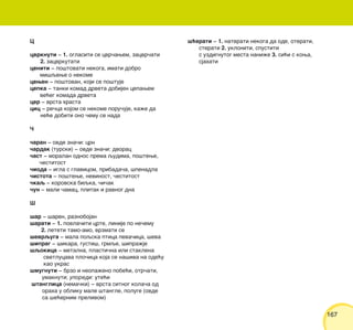 167167
C
cvrknuti ‡ 1. oglasiti se cvr~awem, zacvr~ati
2. zacvrkutati
ceniti ‡ po{tovati nekoga, imati dobro
mi{qewe o nekome
cewen ‡ po{tovan, koji se po{tuje
cepka ‡ tanki komad drveta dobijen cepawem
ve}eg komada drveta
cer ‡ vrsta hrasta
cic ‡ re~ca kojom se nekome poru~uje, ka`e da
ne}e dobiti ono ~emu se nada
^
~aran ‡ ovde zna~i: crn
~ardak (turski) ‡ ovde zna~i: dvorac
~ast ‡ moralan odnos prema qudima, po{tewe,
~estitost
~ioda ‡ igla s glavicom, pribada~a, {penadla
~istota ‡ po{tewe, nevinost, ~estitost
~kaq ‡ korovska biqka, ~i~ak
~un ‡ mali ~amac, plitak i ravnog dna
[
{ar ‡ {aren, raznobojan
{arati ‡ 1. povla~iti crte, linije po ne~emu
2. leteti tamo-amo, vrzmati se
{evrquga ‡ mala poqska ptica peva~ica, {eva
{iprag ‡ {ikara, gusti{, grmqe, {ipra`je
{qokica ‡ metalna, plasti~na ili staklena
svetlucava plo~ica koja se na{iva na ode}u
kao ukras
{mugnuti ‡ brzo i neopa`eno pobe}i, otr~ati,
umaknuti; uporedi: ute}i
{tanglica (nema~ki) ‡ vrsta sitnog kola~a od
oraha u obliku male {tangle, poluge (ovde
sa {e}ernim prelivom)
{}erati ‡ 1. naterati nekoga da ode, oterati,
sterati 2. ukloniti, spustiti
s uzdignutog mesta nani`e 3. si}i s kowa,
sjahati
 