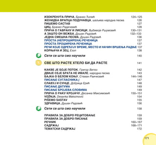 171171
IZOKRENUTA PRI^A, Branko ]opi} 124‡125
@ENIDBA VRAPCA PODUNAVCA, {aqiva narodna pesma 126
PI[EMO SASTAV 127
CIC, Branko Radi~evi} 128
PRI^A O GAVRANU I LISICI, Qubivoje R{umovi} 130‡131
A ZA[TO ON VE@BA, Du{an Radovi} 132‡133
JEDNA SME[NA PESMA, Du{an Radovi} 136
PROSTA (NEPRO[IRENA) RE^ENICA 137
PROSTA PRO[IRENA RE^ENICA 137
RE^I KOJE ODREUJU VREME, MESTO I NA^IN VR[EWA RADWE 137
KORWA^A I ZEC, Ezop 138
Seti se {ta smo nau~ili 140
SVE [TO RASTE HTELO BI DA RASTE 141
KAKVE JE BOJE POTOK, Grigor Vitez 142
DVIJE SEJE BRATA NE IMALE, narodna pesma 143
BAJKA O BELOM KOWU, Stevan Rai~kovi} 144‡146
PISAWE SUGLASNIKA j 147
SLAVUJ I SUNCE, Dobrica Eri} 148
PISAWE DATUMA 149
PISAWE BROJEVA SLOVIMA 149
PRI^A O RAKU KROJA^U, Desanka Maksimovi} 150‡151
VO@NJA, Desanka Maksimovi} 154
PI[EMO SASTAV 155
ZDRAVICA, Du{an Radovi} 156
Seti se {ta smo nau~ili 158
PRAVILA ZA DOBRO RECITOVAWE 159
PRAVILA ZA DOBRO PISAWE 159
RE^NIK 160‡167
SADR@AJ 168‡171
TEMATSKI SADR@AJ 172
 