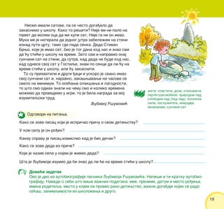 19
Odgovori na pitawa.
Kako se zove pisac koji je ispri~ao pri~u o svom detiwstvu?
U kom selu je on ro|en?
Kakvu spravu je pisac izmislio kad je bio de~ak?
Kako se zove deda iz pri~e?
Koji je naziv sela u kojem je `iveo deda?
[ta je Qubivoje izumeo da bi znao da li }e na vreme sti}i u {kolu?
Nismo imali satove, pa se ~esto doga|alo da
zakasnimo u {kolu. Kako to re{iti? Nije mi ni palo na
pamet da molim oca da mi kupi sat. Nije ga ni on imao.
Muka me je naterala da jednog jutra zabele`im na steni
iznad puta crtu, tamo gde pada senka. Deda Stevan
Brwo, koji je imao sat, bio je tog dana kod nas i znao sam
da }u sti}i u {kolu na vreme. Zato sam i napravio onaj
sun~ani sat na steni, da sutra, kad deda ne bude kod nas,
kad odnese svoj sat u Gostiqe, znam po senci da li }u na
vreme sti}i u {kolu, ili }u zakasniti.
To su prihvatili i drugi |aci i uskoro je svako imao
svoj sun~ani sat i, naravno, zaka{wavawe na ~asove se
svelo na minimum. To ose}awe olak{awa i lagodnosti,
to {to smo odmah znali na ~emu smo i koliko vremena
mo`emo da provedemo u igri, to je bila nagrada za moj
izumiteqski trud.
`eti, plastiti, doza, otaqavati,
perpetuum mobile, prirodni pad,
slobodni pad (pod pad), pogonska
sila, poslu`iteq, inercija,
mehanizam, sun~ani sat
Doma}i zadatak
Ovo je deo iz autobiografije pesnika Qubivoja R{umovi}a. Napi{i i ti kratku autobio-
grafiju. Navedi o sebi {to vi{e va`nih podataka: ime, prezime, datum i mesto ro|ewa,
imena roditeqa, mesto u kojem si proveo rano detiwstvo, va`ne doga|aje kojih se rado
se}a{, zanimqivosti iz {kolovawa i drugo.
Qubivoj R{umovi}
 